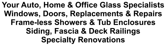 Your Auto, Home & Office Glass Specialists Windows, Doors, Replacements & Repairs Frame-less Showers & Tub Enclosures Siding, Fascia & Deck Railings Specialty Renovations